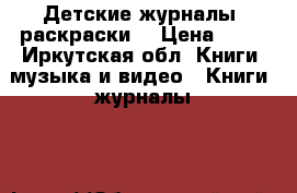 Детские журналы, раскраски  › Цена ­ 15 - Иркутская обл. Книги, музыка и видео » Книги, журналы   